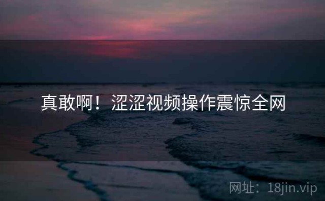 真敢啊！涩涩视频操作震惊全网