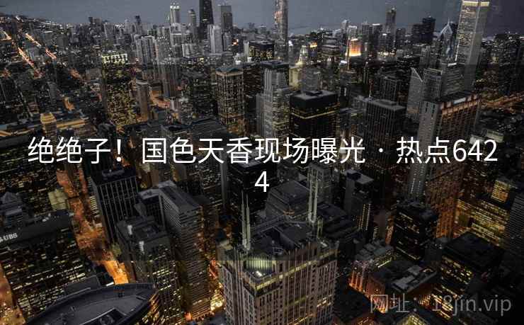 绝绝子!国色天香现场曝光 · 热点6424 绝绝子!国色天香现场曝光 · 热点6424