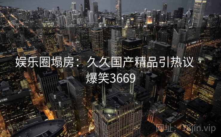 娱乐圈塌房:久久国产精品引热议 · 爆笑3669 娱乐圈塌房:久久国产精品引热议 · 爆笑3669