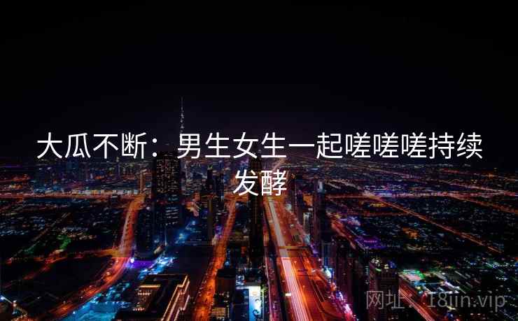 大瓜不断:男生女生一起嗟嗟嗟持续发酵 大瓜不断:男生女生一起嗟嗟嗟持续发酵