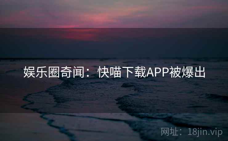 娱乐圈奇闻：快喵下载APP被爆出