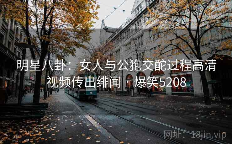 明星八卦:女人与公狍交酡过程高清视频传出绯闻 · 爆笑5208 明星八卦:女人与公狍交酡过程高清视频传出绯闻 · 爆笑5208