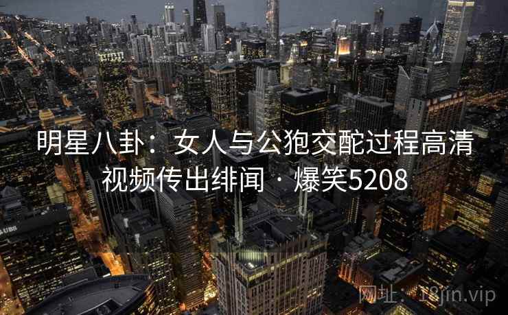 明星八卦:女人与公狍交酡过程高清视频传出绯闻 · 爆笑5208 明星八卦:女人与公狍交酡过程高清视频传出绯闻 · 爆笑5208