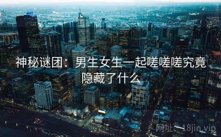 神秘谜团:男生女生一起嗟嗟嗟究竟隐藏了什么 神秘谜团:男生女生一起嗟嗟嗟究竟隐藏了什么