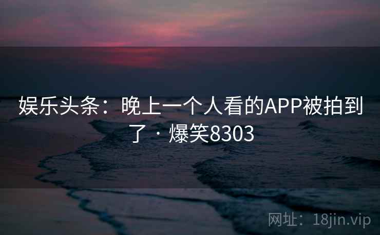 娱乐头条:晚上一个人看的APP被拍到了 · 爆笑8303 娱乐头条:晚上一个人看的APP被拍到了 · 爆笑8303