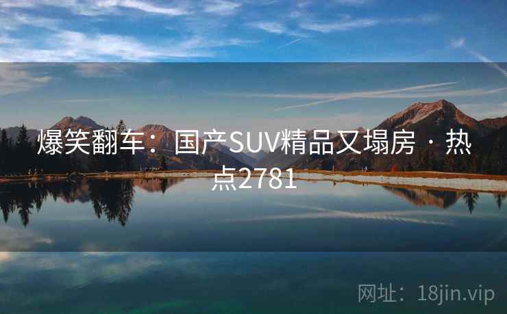 爆笑翻车:国产SUV精品又塌房 · 热点2781 爆笑翻车:国产SUV精品又塌房 · 热点2781